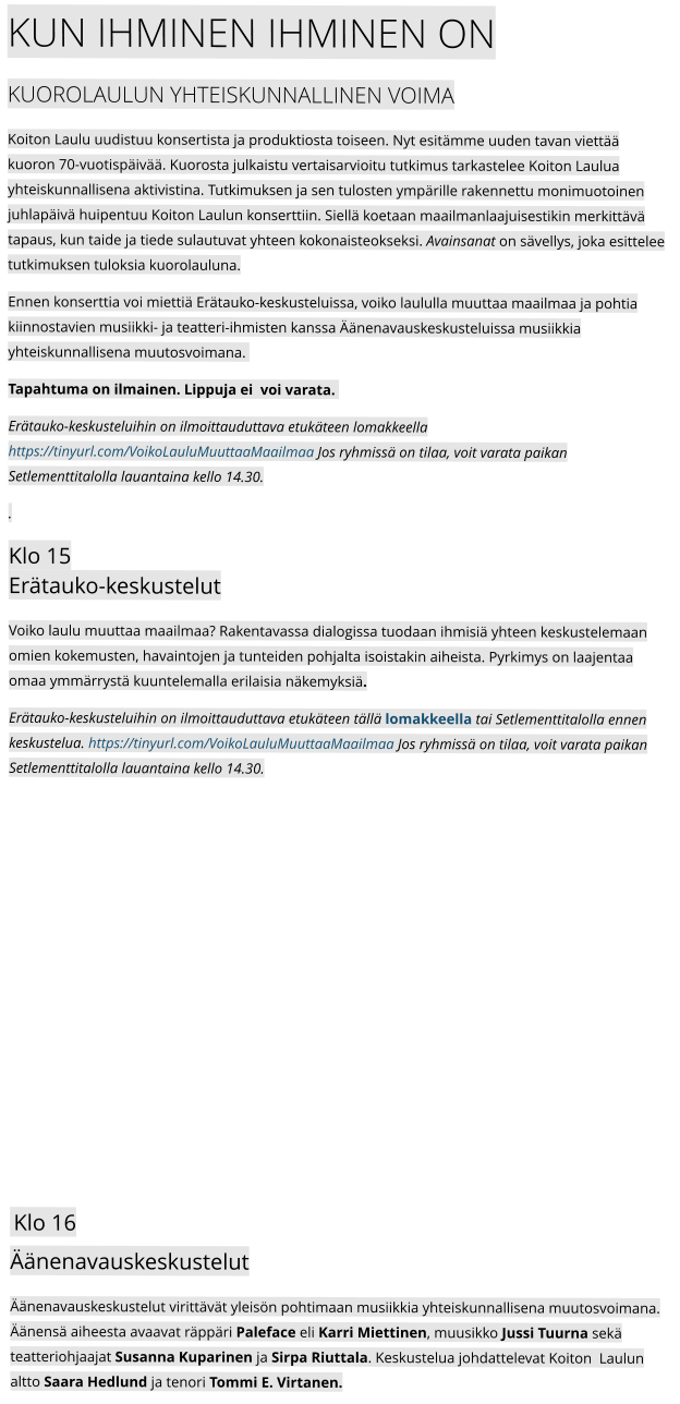KUN IHMINEN IHMINEN ON Kuorolaulun yhteiskunnallinen voima Koiton Laulu uudistuu konsertista ja produktiosta toiseen. Nyt esitämme uuden tavan viettää kuoron 70-vuotispäivää. Kuorosta julkaistu vertaisarvioitu tutkimus tarkastelee Koiton Laulua yhteiskunnallisena aktivistina. Tutkimuksen ja sen tulosten ympärille rakennettu monimuotoinen juhlapäivä huipentuu Koiton Laulun konserttiin. Siellä koetaan maailmanlaajuisestikin merkittävä tapaus, kun taide ja tiede sulautuvat yhteen kokonaisteokseksi. Avainsanat on sävellys, joka esittelee tutkimuksen tuloksia kuorolauluna. Ennen konserttia voi miettiä Erätauko-keskusteluissa, voiko laululla muuttaa maailmaa ja pohtia kiinnostavien musiikki- ja teatteri-ihmisten kanssa Äänenavauskeskusteluissa musiikkia yhteiskunnallisena muutosvoimana.   Tapahtuma on ilmainen. Lippuja ei  voi varata.   Erätauko-keskusteluihin on ilmoittauduttava etukäteen lomakkeella https://tinyurl.com/VoikoLauluMuuttaaMaailmaa Jos ryhmissä on tilaa, voit varata paikan Setlementtitalolla lauantaina kello 14.30. . Klo 15Erätauko-keskustelut  Voiko laulu muuttaa maailmaa? Rakentavassa dialogissa tuodaan ihmisiä yhteen keskustelemaan omien kokemusten, havaintojen ja tunteiden pohjalta isoistakin aiheista. Pyrkimys on laajentaa omaa ymmärrystä kuuntelemalla erilaisia näkemyksiä.  Erätauko-keskusteluihin on ilmoittauduttava etukäteen tällä lomakkeella tai Setlementtitalolla ennen keskustelua. https://tinyurl.com/VoikoLauluMuuttaaMaailmaa Jos ryhmissä on tilaa, voit varata paikan Setlementtitalolla lauantaina kello 14.30.  Klo 16Äänenavauskeskustelut  Äänenavauskeskustelut virittävät yleisön pohtimaan musiikkia yhteiskunnallisena muutosvoimana. Äänensä aiheesta avaavat räppäri Paleface eli Karri Miettinen, muusikko Jussi Tuurna sekä teatteriohjaajat Susanna Kuparinen ja Sirpa Riuttala. Keskustelua johdattelevat Koiton  Laulun altto Saara Hedlund ja tenori Tommi E. Virtanen.
